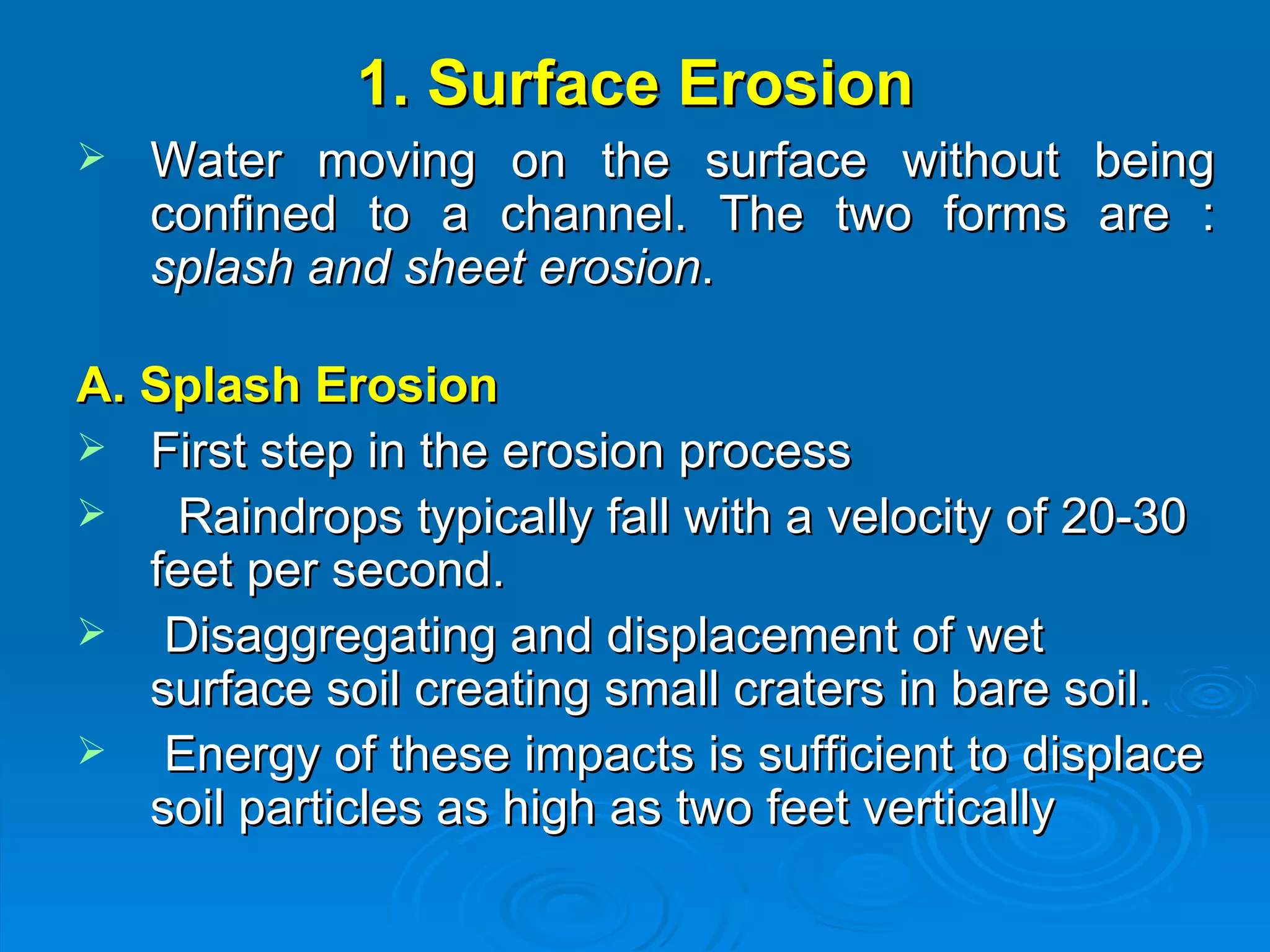 1. Surface Erosion Water moving on the surface without being confined to a channel. The two forms are :  splash and sheet erosion .  A. Splash Erosion First step in the erosion process  Raindrops typically fall with a velocity of 20-30 feet per second.  Disaggregating and displacement of wet surface soil creating small craters in bare soil. Energy of these impacts is sufficient to displace soil particles as high as two feet vertically 