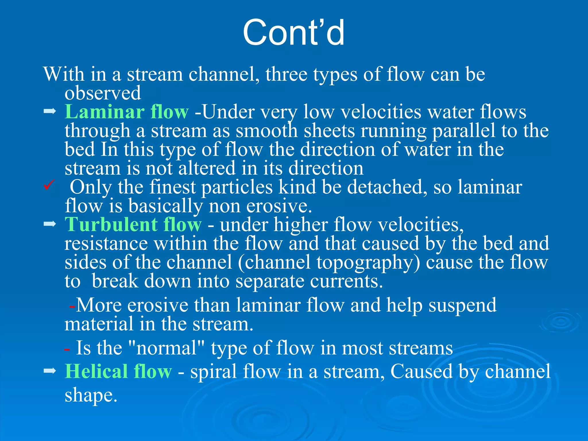Cont’d With in a stream channel, three types of flow can be observed Laminar flow  -Under very low velocities water flows through a stream as smooth sheets running parallel to the bed In this type of flow the direction of water in the stream is not altered in its direction   Only the finest particles kind be detached, so laminar flow is basically non erosive. Turbulent flow  - under higher flow velocities, resistance within the flow and that caused by the bed and sides of the channel (channel topography) cause the flow to  break down into separate currents.  - More erosive than laminar flow and help suspend  material in the stream.  -  Is the "normal" type of flow in most streams   Helical flow  - spiral flow in a stream, Caused by channel shape.  