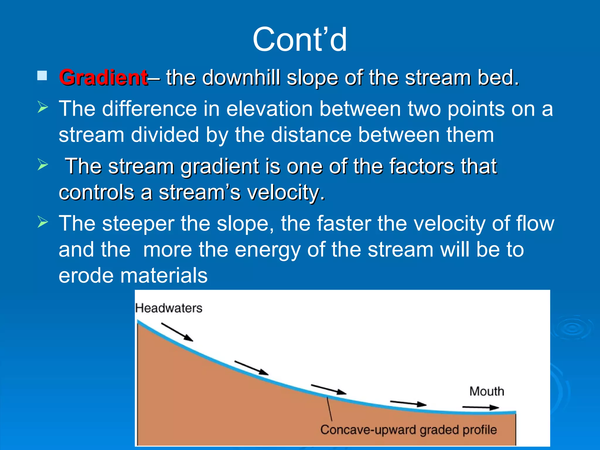 Cont’d Gradient – the downhill slope of the stream bed. The difference in elevation between two points on a stream divided by the distance between them The stream gradient is one of the factors that controls a stream’s velocity. The steeper the slope, the faster the velocity of flow and the  more the energy of the stream will be to erode materials   