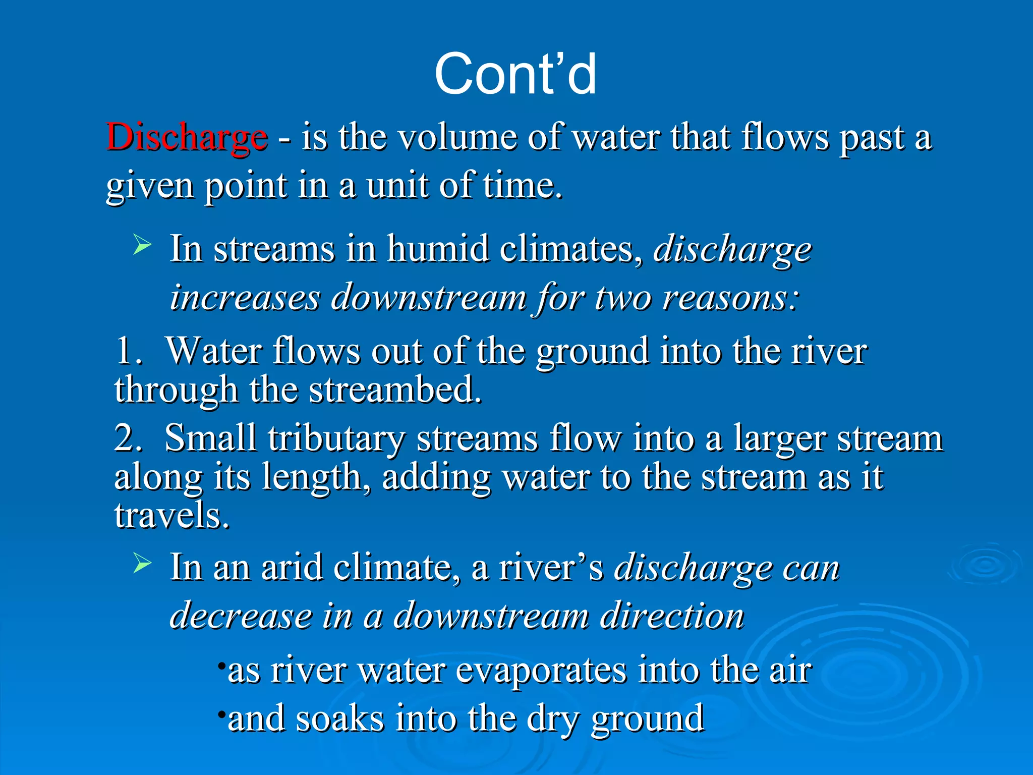 Cont’d In streams in humid climates,  discharge increases downstream for two reasons: as river water evaporates into the air  and soaks into the dry ground In an arid climate, a river’s  discharge can decrease in a downstream direction   1.  Water flows out of the ground into the river through the streambed. 2.  Small tributary streams flow into a larger stream along its length, adding water to the stream as it travels. Discharge  - is the volume of water that flows past a given point in a unit of time. 