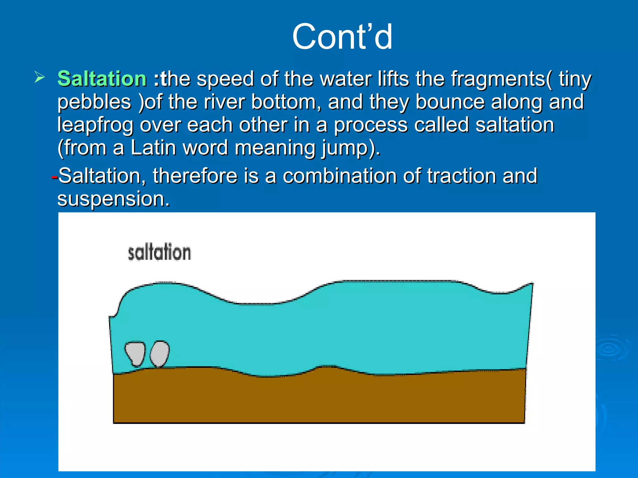 Cont’d Saltation  :t he speed of the water lifts the fragments(  tiny pebbles ) of the river bottom, and they bounce along  and  leapfrog over each other  in a process called saltation (from a Latin word meaning jump). - Saltation, therefore is a combination of traction and suspension. 