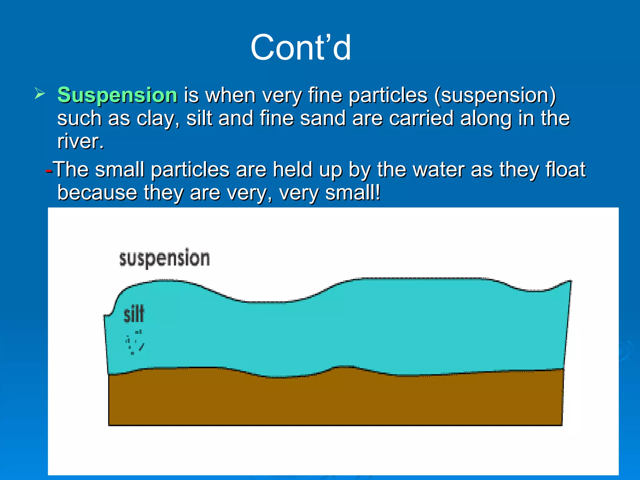 Cont’d Suspension  is when very fine particles (suspension) such as clay, silt and fine sand are carried along in the river.  - The small particles are held up by the water as they float because they are very, very small! 