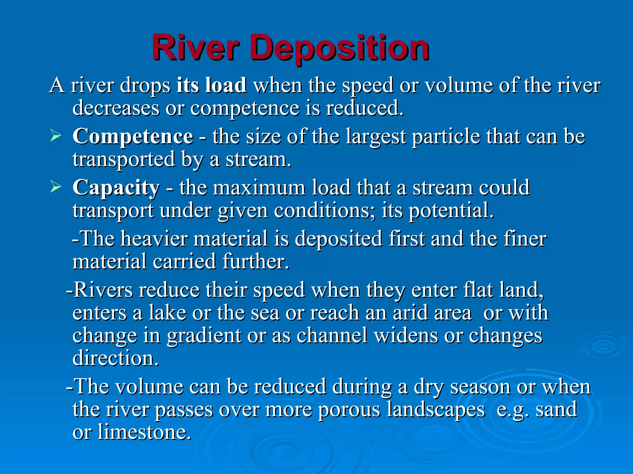 River Deposition A river drops  its load  when the speed or volume of the river decreases or  competence is reduced .  Competence  - the size of the largest particle that can be transported by a stream.  Capacity  - the maximum load that a stream could transport under given conditions; its potential. -The heavier material is deposited first and the finer material carried further. -Rivers reduce their speed when they enter flat land, enters a lake or the sea or reach an arid area  or  with change in gradient or as channel widens or changes direction.  -The volume can be reduced during a dry season or when the river passes over more porous landscapes  e.g. sand or limestone. 