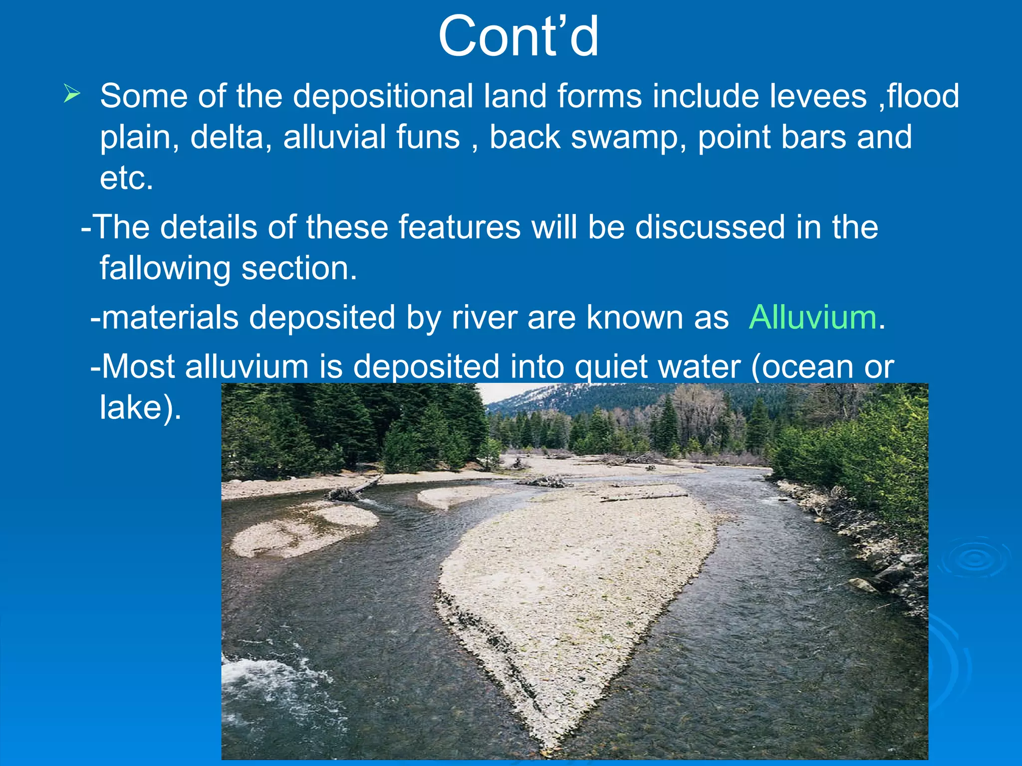 Cont’d Some of the depositional land forms include levees ,flood plain, delta, alluvial funs , back swamp, point bars and etc. -The details of these features will be discussed in the fallowing section. -materials deposited by river are known as  Alluvium . -Most alluvium is deposited into quiet water (ocean or lake). 