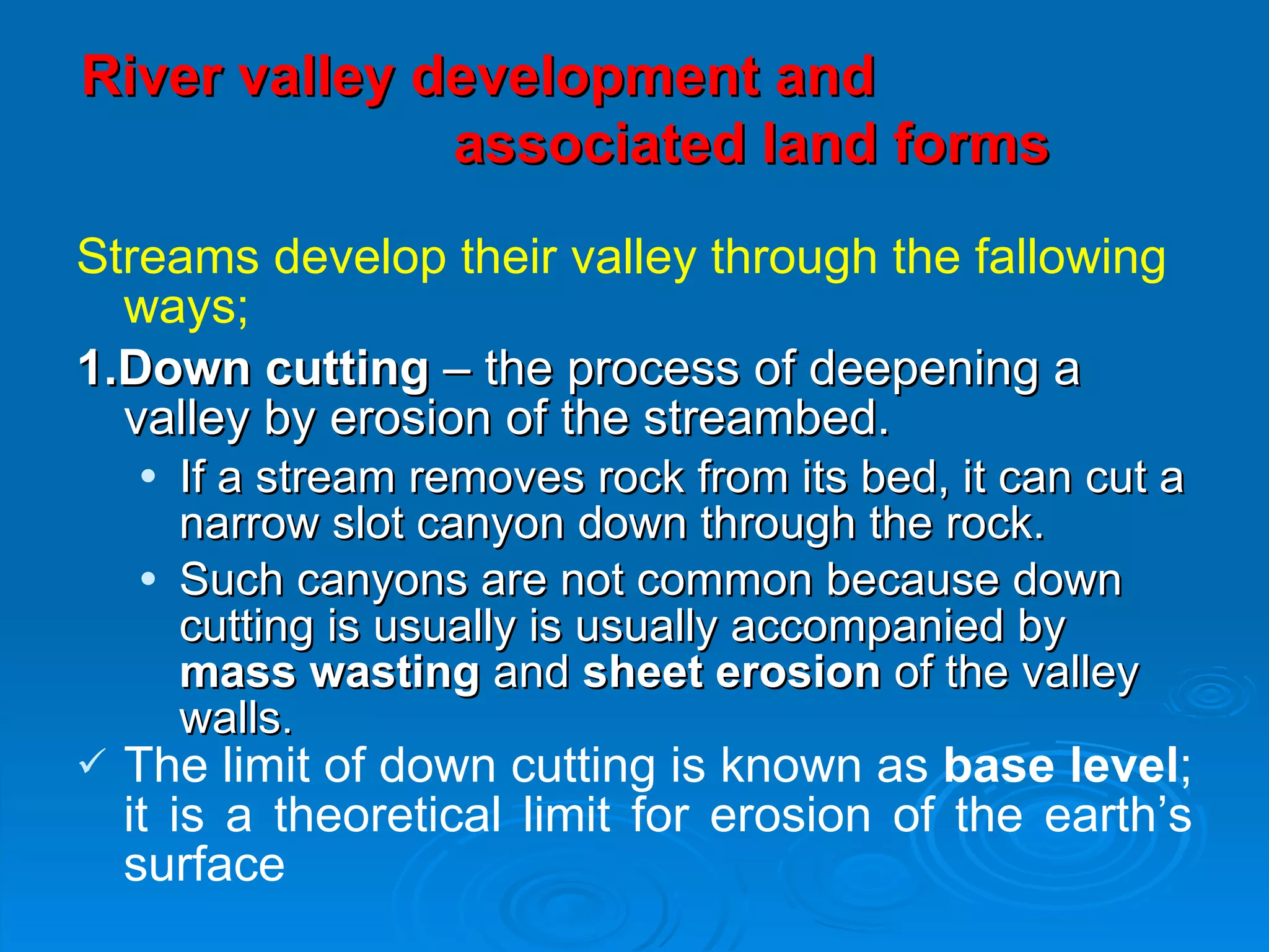 River valley development and  associated land forms   Streams develop their valley through the fallowing ways; 1.Down cutting  – the process of deepening a valley by erosion of the streambed. If a stream removes rock from its bed, it can cut a narrow slot canyon down through the rock. Such canyons are not common because down cutting is usually is usually accompanied by  mass wasting  and  sheet erosion  of the valley walls . The limit of down cutting is known as  base level ; it is a theoretical limit for erosion of the earth’s surface 