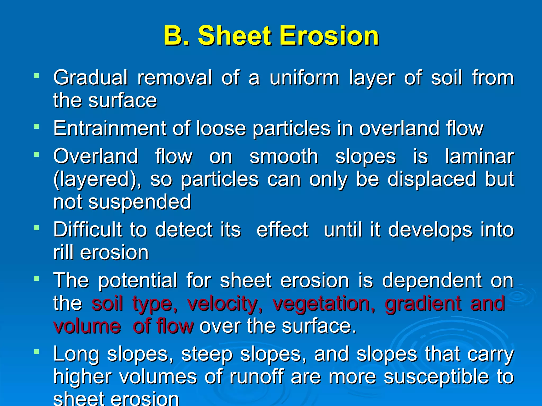 B. Sheet Erosion Gradual removal of a uniform layer of soil from the surface Entrainment of loose particles in overland flow Overland flow on smooth slopes is laminar (layered), so particles can only be displaced but not suspended  Difficult to detect its  effect  until it develops into rill erosion The potential for sheet erosion is dependent on the  soil type, velocity, vegetation, gradient and  volume  of flow  over the surface.  Long slopes, steep slopes, and slopes that carry higher volumes of runoff are more susceptible to sheet erosion   
