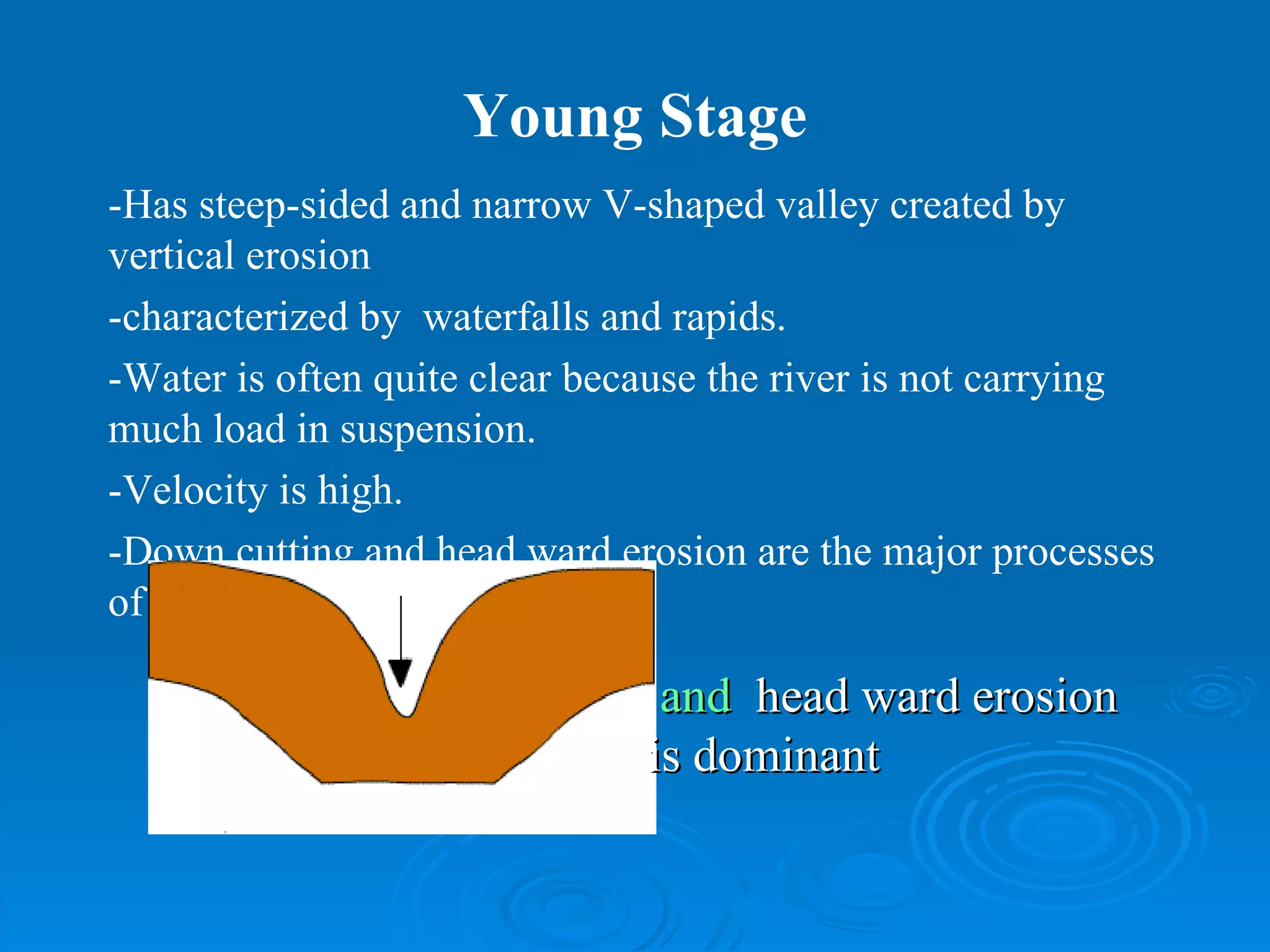 Young Stage -Has steep-sided and narrow V-shaped valley created by  vertical erosion -characterized by  waterfalls and rapids.  -Water is often quite clear because the river is not carrying much load in suspension.  -Velocity is high. -Down cutting and head ward erosion are the major processes of river erosion.  and  head ward   erosion is dominant 