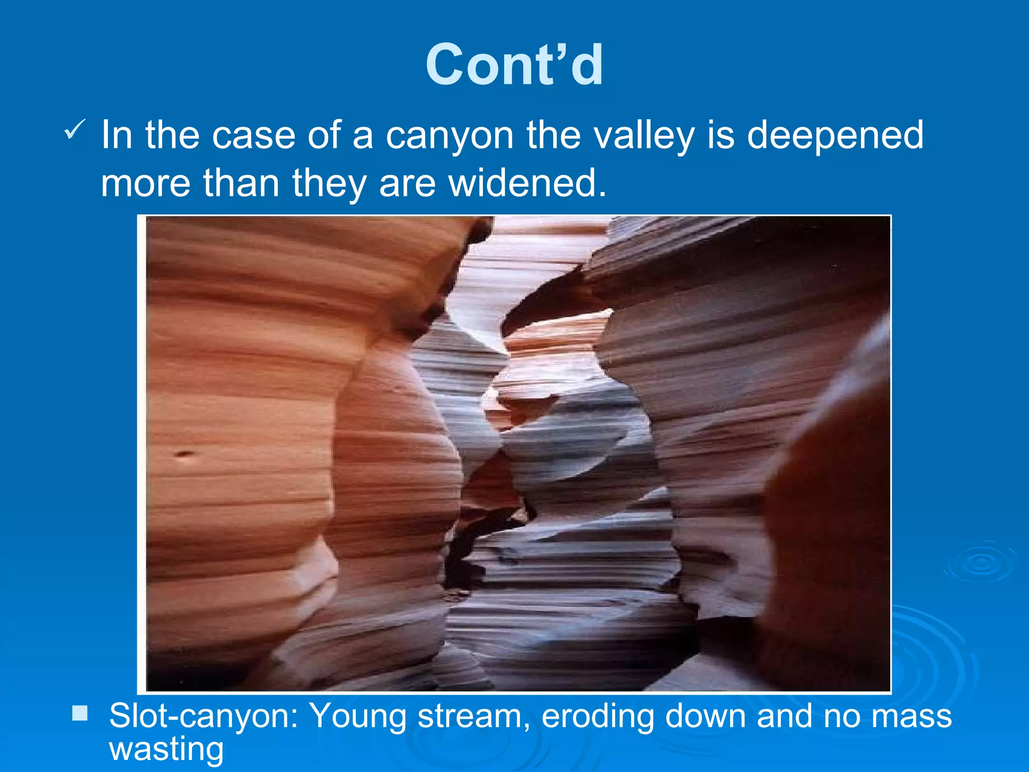 Cont’d In the case of a canyon the valley is deepened more than they are widened.  Slot-canyon: Young stream, eroding down and no mass wasting  
