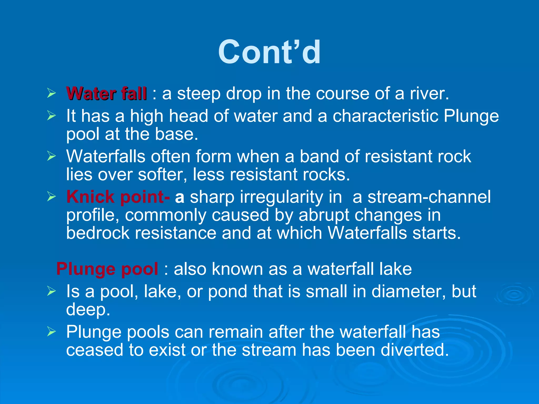 Cont’d Water fall  : a steep drop in the course of a river.  It has a high head of water and a characteristic Plunge pool at the base.  Waterfalls often form when a band of resistant rock lies over softer, less resistant rocks.  Knick point-  a  sharp irregularity in  a stream-channel profile, commonly caused by abrupt changes in bedrock resistance and at which Waterfalls starts. Plunge pool  : also known as a waterfall lake Is a pool, lake, or pond that is small in diameter, but deep. Plunge pools can remain after the waterfall has ceased to exist or the stream has been diverted. 