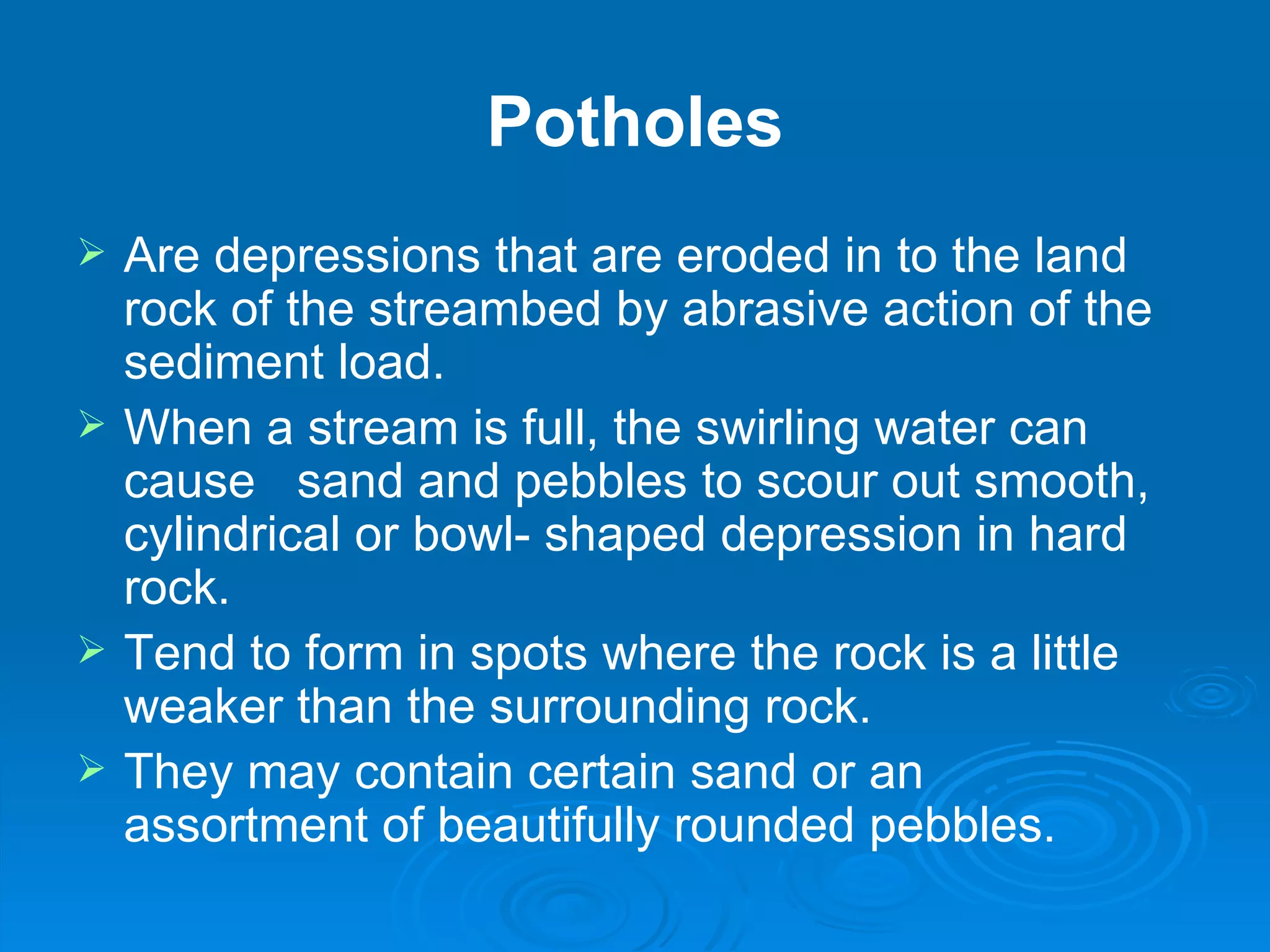 Potholes Are depressions that are eroded in to the land rock of the streambed by abrasive action of the sediment load.  When a stream is full, the swirling water can cause  sand and pebbles to scour out smooth, cylindrical or bowl- shaped depression in hard rock. Tend to form in spots where the rock is a little weaker than the surrounding rock.  They may contain certain sand or an  assortment of beautifully rounded pebbles. 