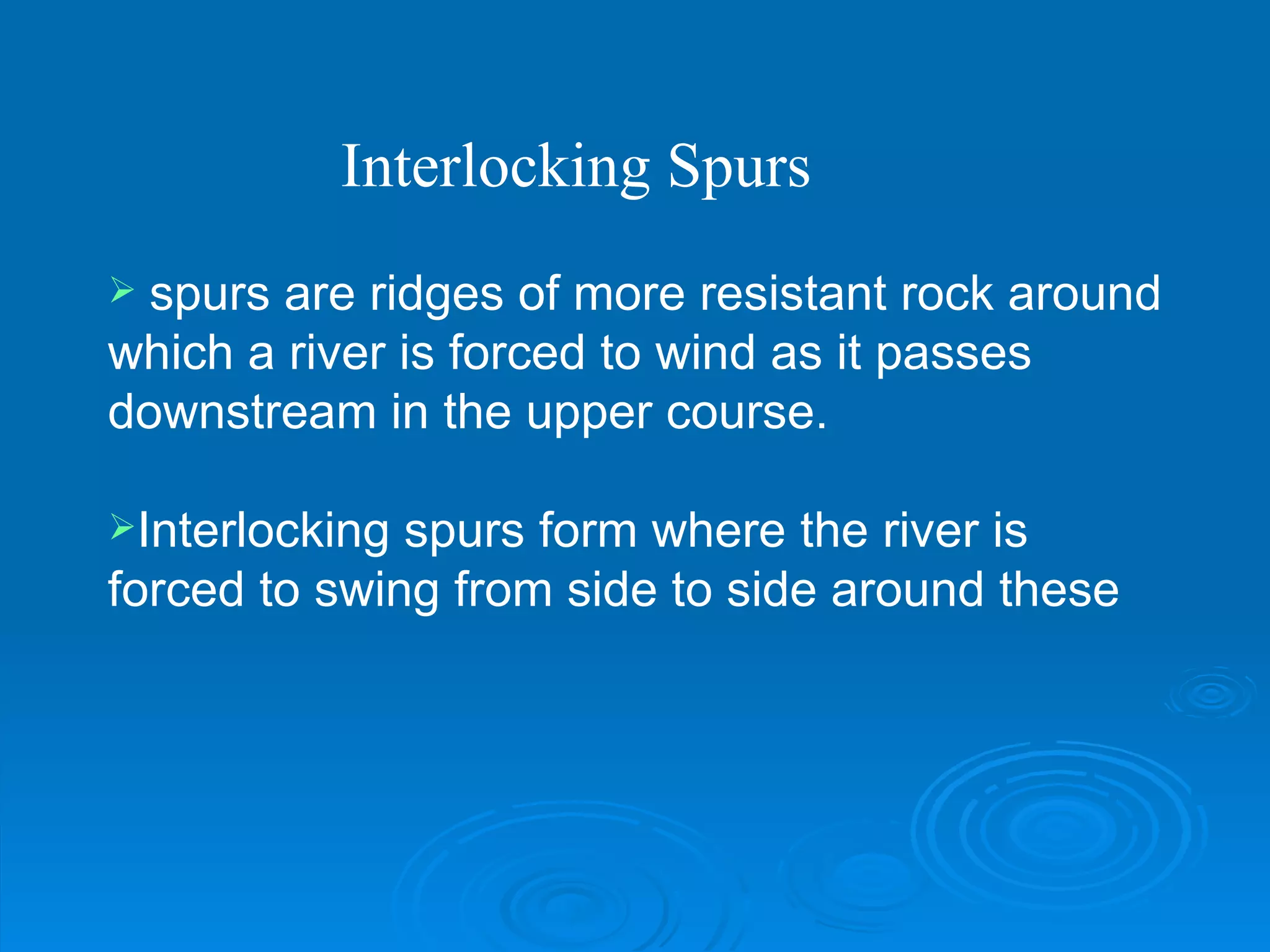 spurs are ridges of more resistant rock around which a river is forced to wind as it passes downstream in the upper course.  Interlocking spurs form where the river is forced to swing from side to side around these  Interlocking Spurs 