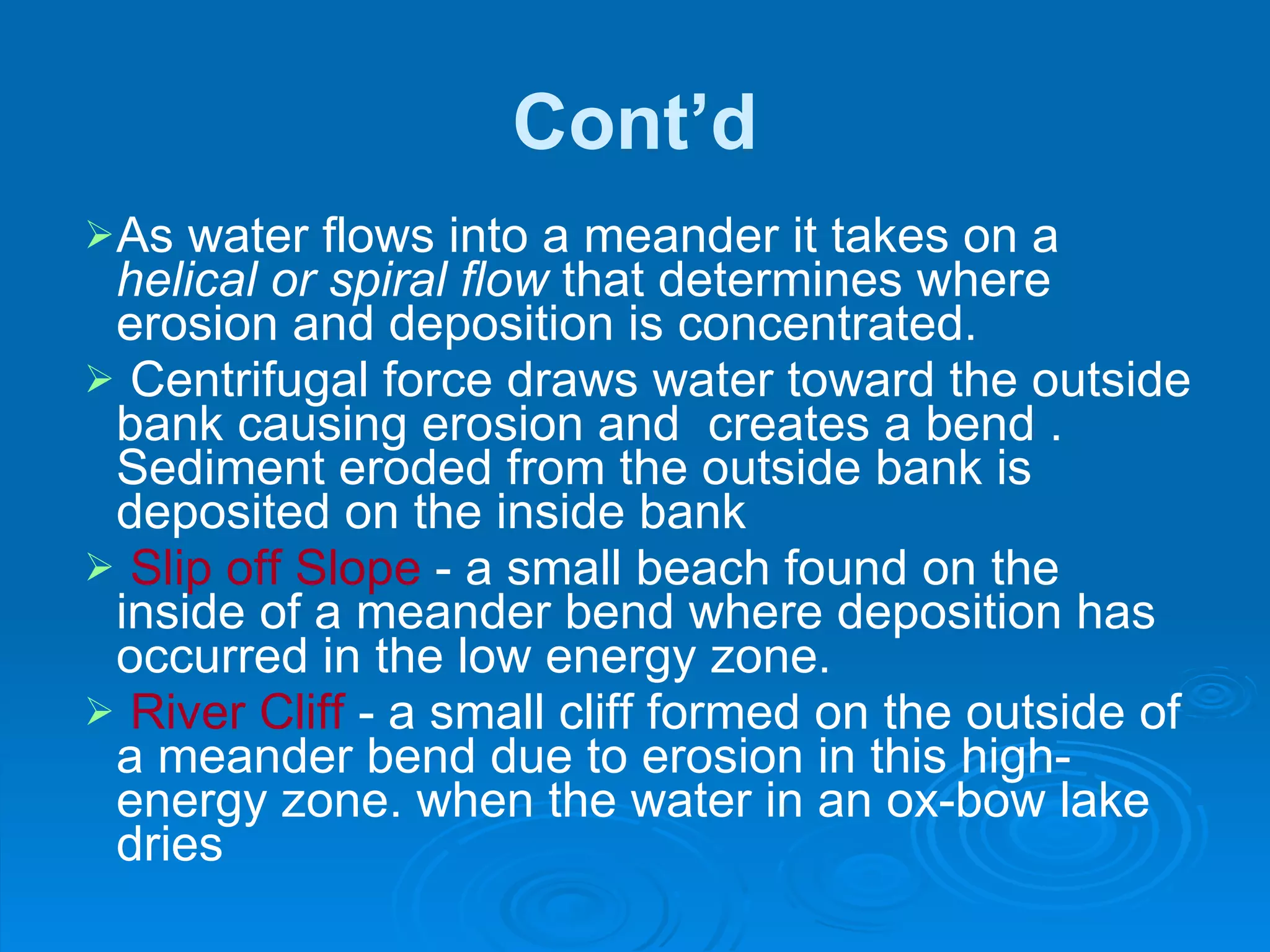 Cont’d As water flows into a meander it takes on a  helical or spiral flow  that determines where erosion and deposition is concentrated.  Centrifugal force draws water toward the outside bank causing erosion and  creates a bend . Sediment eroded from the outside bank is deposited on the inside bank Slip off Slope  - a small beach found on the inside of a meander bend where deposition has occurred in the low energy zone. River Cliff  - a small cliff formed on the outside of a meander bend due to erosion in this high-energy zone. when the water in an ox-bow lake dries 