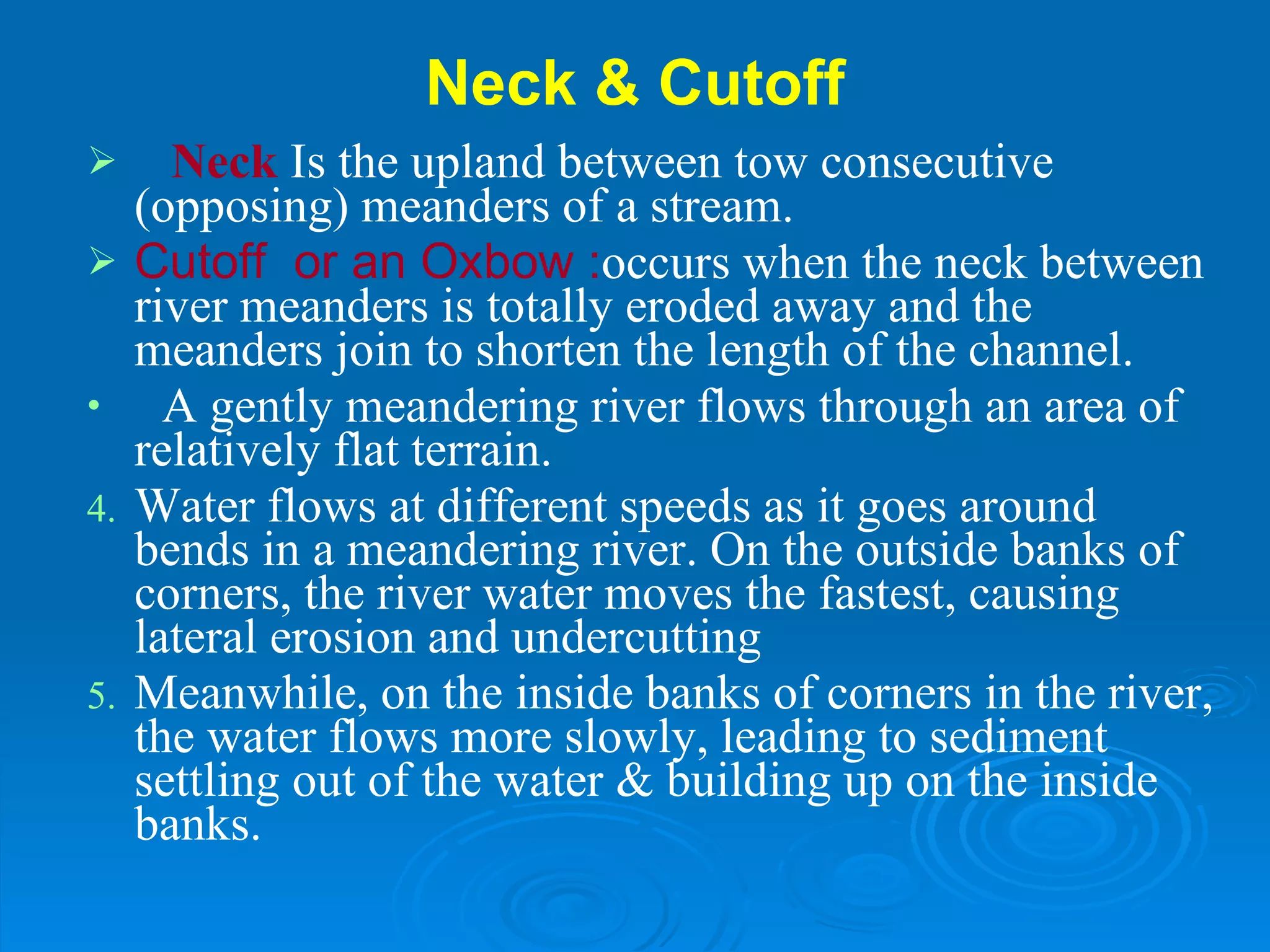 Neck & Cutoff Neck   Is the upland between tow consecutive (opposing) meanders of a stream.  Cutoff  or an Oxbow : occurs when the neck between river meanders is totally eroded away and the meanders join to shorten the length of the channel. A gently meandering river flows through an area of relatively flat terrain. Water flows at different speeds as it goes around bends in a meandering river. On the outside banks of corners, the river water moves the fastest, causing lateral erosion and undercutting Meanwhile, on the inside banks of corners in the river, the water flows more slowly, leading to sediment settling out of the water & building up on the inside banks. 