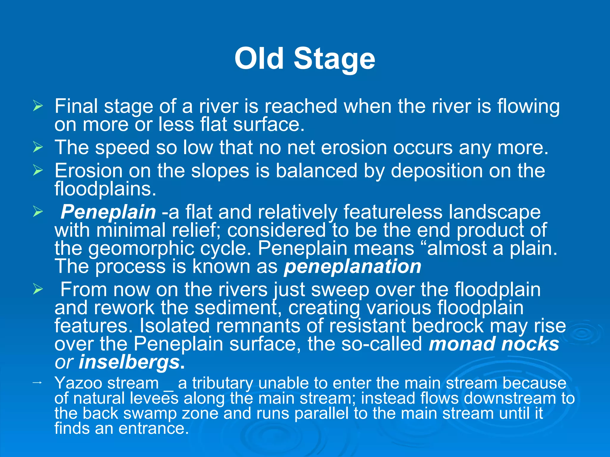 Old Stage Final stage of a river is reached when the river is flowing on more or less flat surface.  The speed so low that no net erosion occurs any more. Erosion on the slopes is balanced by deposition on the floodplains.  Peneplain  -a flat and relatively featureless landscape with minimal relief; considered to be the end product of the geomorphic cycle. Peneplain means “almost a plain. The process is known as  peneplanation From now on the rivers just sweep over the floodplain and rework the sediment, creating various floodplain features. Isolated remnants of resistant bedrock may rise over the Peneplain surface, the so-called  monad nocks  or  inselbergs .  Yazoo stream _ a tributary unable to enter the main stream because of natural levees along the main stream; instead flows downstream to the back swamp zone and runs parallel to the main stream until it finds an entrance. 