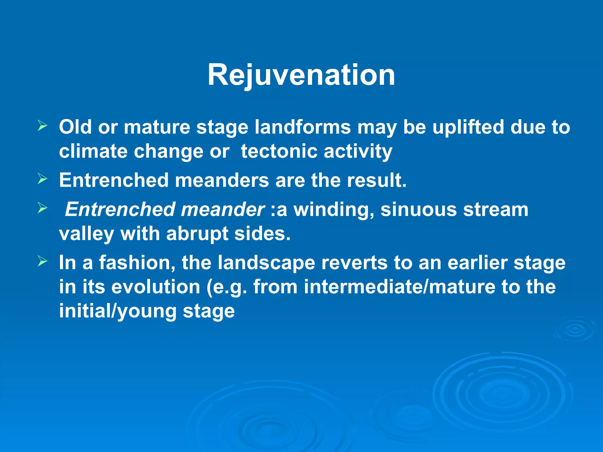Rejuvenation Old or mature stage landforms may be uplifted due to climate change or  tectonic activity  Entrenched meanders are the result.     Entrenched meander  :a winding, sinuous stream valley with abrupt sides. In a fashion, the landscape reverts to an earlier stage in its evolution (e.g. from intermediate/mature to the initial/young stage 