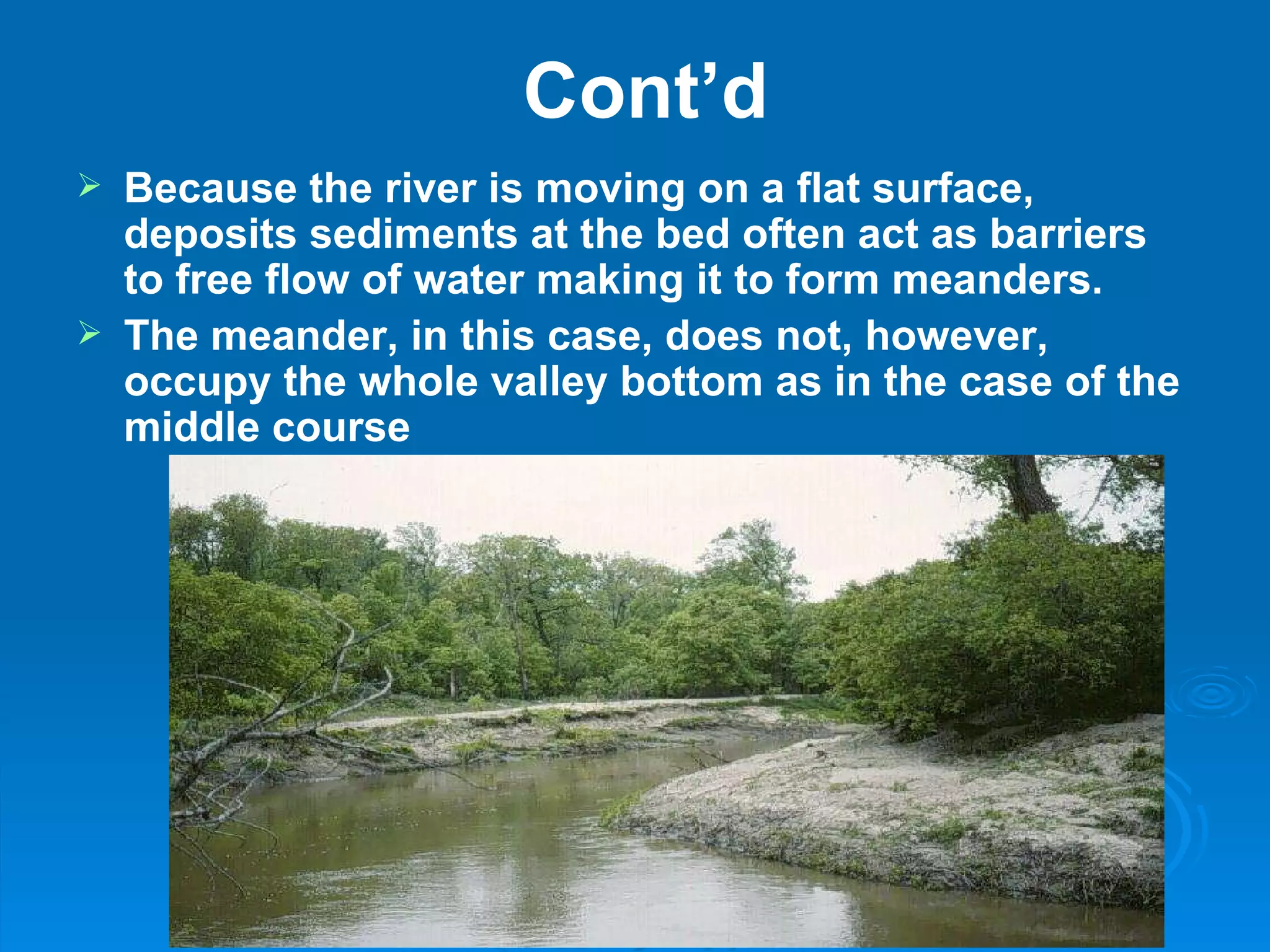 Cont’d Because the river is moving on a flat surface, deposits sediments at the bed often act as barriers to free flow of water making it to form meanders.  The meander, in this case, does not, however, occupy the whole valley bottom as in the case of the middle course 