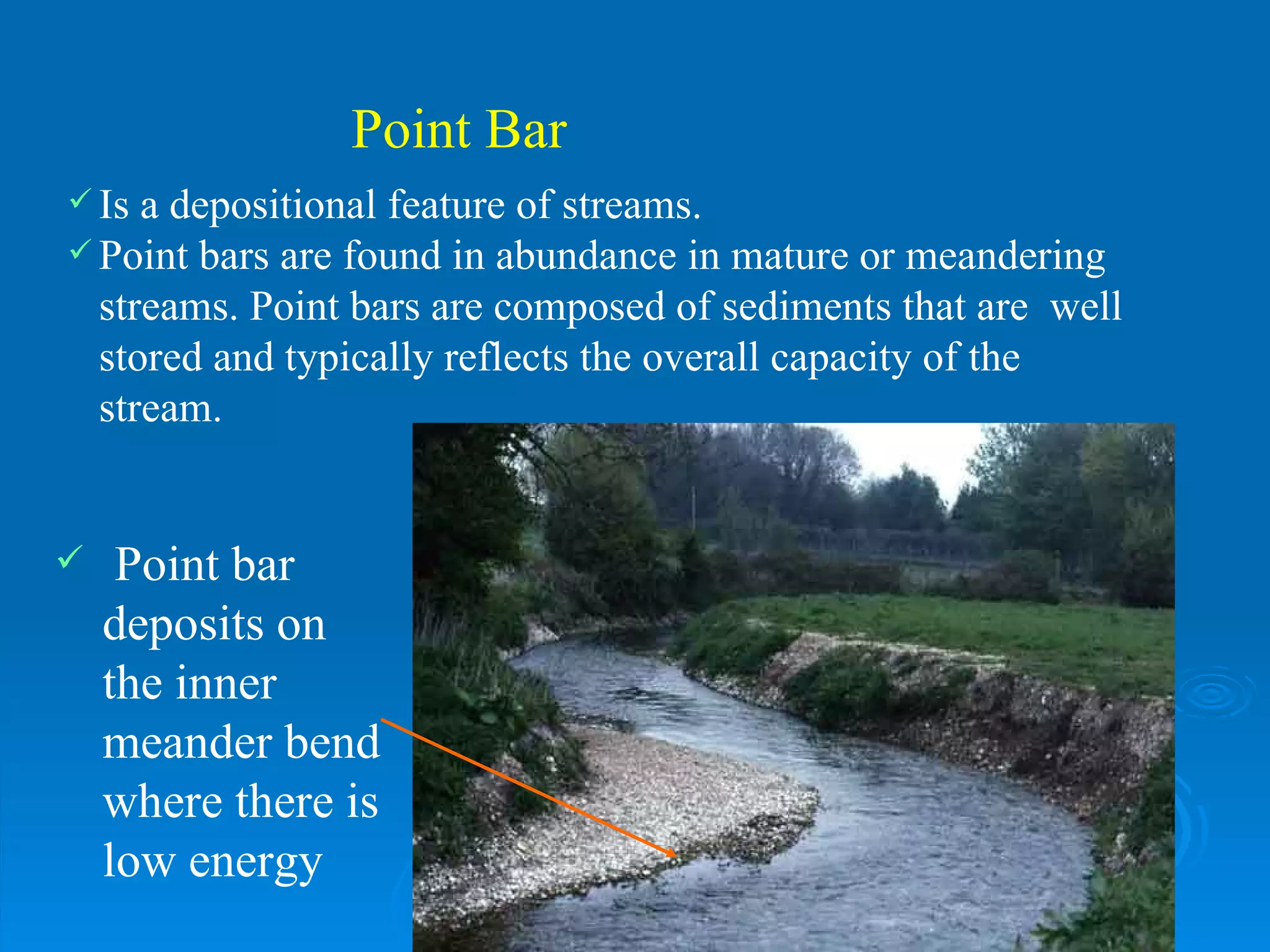 Point Bar Is a depositional feature of streams.  Point bars are found in abundance in mature or meandering streams. Point bars are composed of sediments that are  well stored and typically reflects the overall capacity of the stream.  Point bar deposits on the inner meander bend where there is low energy 