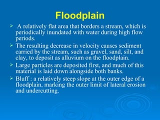 Floodplain   A relatively flat area that borders a stream, which is periodically inundated with water during high flow periods.  The resulting decrease in velocity causes sediment carried by the stream, such as gravel, sand, silt, and clay, to deposit as alluvium on the floodplain.  Large particles are deposited first, and much of this material is laid down alongside both banks.  Bluff : a relatively steep slope at the outer edge of a floodplain, marking the outer limit of lateral erosion and undercutting. 