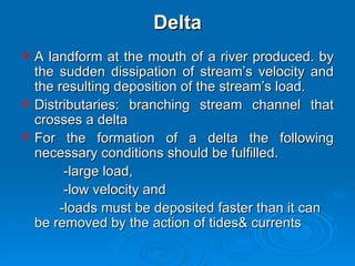 Delta A landform at the mouth of a river produced. by the sudden dissipation of stream’s velocity and the resulting deposition of the stream’s load. Distributaries: branching stream channel that crosses a delta  For the formation of a delta the following necessary conditions should be fulfilled.  -large load,  -low velocity and -loads must be deposited faster than it can be removed by the action of tides& currents 