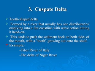 3.  Cuspate Delta Tooth-shaped delta  Formed by a river that usually has one distributaries' emptying into a flat coastline with wave action hitting it head-on.  This tends to push the sediment back on both sides of the mouth, with a "tooth" growing out onto the shelf.  Example; -Tiber River of Italy  -The delta of Niger River  