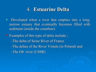 4.   Estuarine Delta Developed when a river that empties into a long, narrow estuary that eventually becomes filled with sediment (inside the coastline).   Examples of this type of delta include ; -The delta of Seine River of France  -The deltas of the River Vistula (in Poland) and -The Ob  river (USSR)  