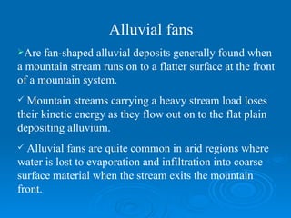 Are fan-shaped alluvial deposits generally found when a mountain stream runs on to a flatter surface at the front of a mountain system.  Mountain streams carrying a heavy stream load loses their kinetic energy as they flow out on to the flat plain depositing alluvium. Alluvial fans are quite common in arid regions where water is lost to evaporation and infiltration into coarse surface material when the stream exits the mountain front.  Alluvial fans 