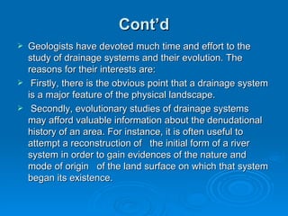 Cont’d Geologists have devoted much time and effort to the study of drainage systems and their evolution. The reasons for their interests are: Firstly, there is the obvious point that a drainage system is a major feature of the physical landscape. Secondly, evolutionary studies of drainage systems may afford valuable information about the denudational history of an area. For instance, it is often useful to attempt a reconstruction of  the initial form of a river system in order to gain evidences of the nature and mode of origin  of the land surface on which that system began its existence.  