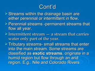 Cont’d Streams within the drainage basin are either perennial or intermittent in flow.  Perennial streams -permanent streams that flow all year. Intermittent stream — a stream that carries water only part of the year. Tributary streams- small streams that enter into the main stream. Some streams are classified as  exotic streams , originate in a humid region but flow through an arid region. E.g.. Nile and Colorado Rivers 