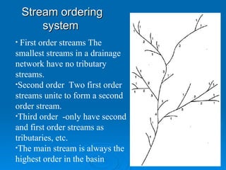 Stream ordering system  First order streams The smallest streams in a drainage network have no tributary streams. Second order  Two first order streams unite to form a second order stream.  Third order  -only have second and first order streams as tributaries, etc.  The main stream is always the highest order in the basin 