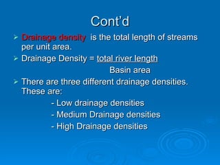 Cont’d Drainage density   is the total length of streams per unit area. Drainage Density =  total river length   Basin area There are three different drainage densities. These are: - Low drainage densities - Medium Drainage densities - High Drainage densities 