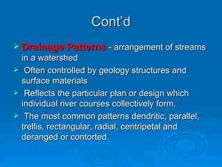 Cont’d Drainage Patterns  - arrangement of streams in a watershed Often controlled by geology structures and surface materials Reflects the particular plan or design which individual river courses collectively form. The most common patterns dendritic, parallel, trellis, rectangular, radial, centripetal and deranged or contorted. 