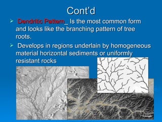 Cont’d Dendritic Pattern _ Is the most common form and looks like the branching pattern of tree roots.  Develops in regions underlain by homogeneous material horizontal sediments or uniformly resistant rocks 