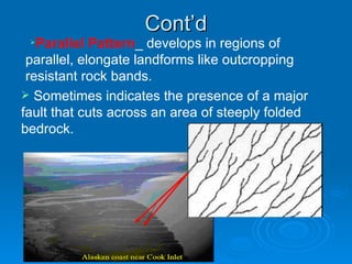 Cont’d Parallel Pattern _ develops in regions of parallel, elongate landforms like outcropping resistant rock bands.  Sometimes indicates the presence of a major fault that cuts across an area of steeply folded bedrock. 