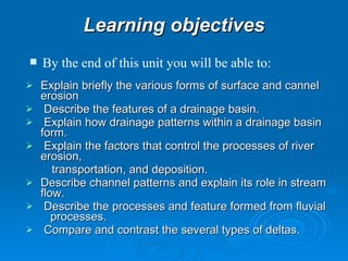Learning objectives Explain briefly the various forms of surface and cannel erosion   Describe the features of a drainage basin.  Explain how drainage patterns within a drainage basin form.    Explain the factors that control the processes of river erosion, transportation, and deposition. Describe channel patterns and explain its role in stream flow.    Describe the processes and feature formed from fluvial  processes.   Compare and contrast the several types of deltas. By the end of this unit you will be able to: 