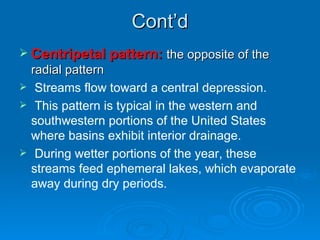 Cont’d Centripetal pattern:  the opposite of the radial pattern Streams flow toward a central depression. This pattern is typical in the western and southwestern portions of the United States where basins exhibit interior drainage. During wetter portions of the year, these streams feed ephemeral lakes, which evaporate away during dry periods.  