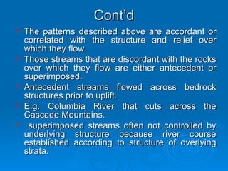 Cont’d The patterns described above are accordant or correlated with the structure and relief over which they flow.  Those streams that are discordant with the rocks over which they flow are either antecedent or superimposed. Antecedent streams flowed across bedrock structures prior to uplift.  E.g. Columbia River that cuts across the Cascade Mountains. superimposed streams often not controlled by underlying structure because river course established according to structure of overlying strata.  