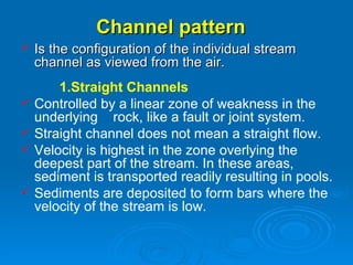 Channel pattern   Is the configuration of the individual stream channel as viewed from the air. 1.Straight Channels   Controlled by a linear zone of weakness in the underlying  rock, like a fault or joint system.   Straight channel does not mean a straight flow. Velocity is highest in the zone overlying the deepest part of the stream. In these areas, sediment is transported readily resulting in pools. Sediments are deposited to form bars where the velocity of the stream is low.  