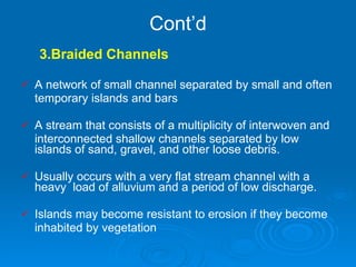 Cont’d 3.Braided Channels A network of small channel separated by small and often temporary islands and bars         A stream that consists of a multiplicity of interwoven and interconnected shallow channels separated by low islands of sand, gravel, and other loose debris. Usually occurs with a very flat stream channel with a heavy  load of alluvium and a period of low discharge. Islands may become resistant to erosion if they become  inhabited by vegetation     