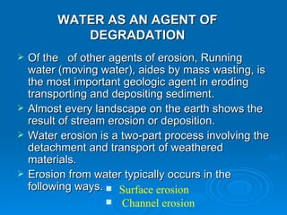 WATER AS AN AGENT OF DEGRADATION Of the  of other agents of erosion, Running water (moving water), aides by mass wasting, is the most important geologic agent in eroding transporting and depositing sediment.  Almost every landscape on the earth shows the result of stream erosion or deposition.  Water erosion is a two-part process involving the detachment and transport of weathered materials.  Erosion from water typically occurs in the following ways.   Surface erosion  Channel erosion 