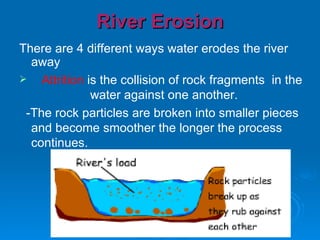 River Erosion There are 4 different ways water erodes the river away Attrition  is the collision of rock fragments  in the  water against one another.  -The rock particles are broken into smaller pieces and become smoother the longer the process continues. 