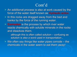 Cont’d An additional process is also at work caused by the force of the water itself known as  Hydraulic action. In this rocks are dragged away from the bed and banks by the force of the running water.  Corrosion  is the process by which river water reacts chemically with soluble minerals in the rocks and dissolves them.  although this is often called solution – confusing as solution is also a word used in transportation  . We often say things like water pipes corrode – the chemicals in the water seem to eat them away! 