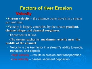 Factors of river Erosion Velocity Stream velocity  – the distance water travels in a stream  per unit time. Velocity is largely controlled by the stream  gradient ,  channel shape , and  channel roughness . -Expressed in ft./sec. -The stream reaches its  maximum velocity near the middle of the channel . Velocity is the key factor in a stream’s ability to erode,  transport, and deposit - High velocity  – results in erosion and transportation - Low velocity  – causes sediment deposition 