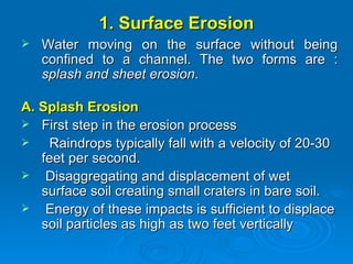 1. Surface Erosion Water moving on the surface without being confined to a channel. The two forms are :  splash and sheet erosion .  A. Splash Erosion First step in the erosion process  Raindrops typically fall with a velocity of 20-30 feet per second.  Disaggregating and displacement of wet surface soil creating small craters in bare soil. Energy of these impacts is sufficient to displace soil particles as high as two feet vertically 