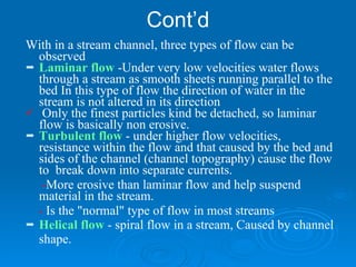 Cont’d With in a stream channel, three types of flow can be observed Laminar flow  -Under very low velocities water flows through a stream as smooth sheets running parallel to the bed In this type of flow the direction of water in the stream is not altered in its direction   Only the finest particles kind be detached, so laminar flow is basically non erosive. Turbulent flow  - under higher flow velocities, resistance within the flow and that caused by the bed and sides of the channel (channel topography) cause the flow to  break down into separate currents.  - More erosive than laminar flow and help suspend  material in the stream.  -  Is the "normal" type of flow in most streams   Helical flow  - spiral flow in a stream, Caused by channel shape.  