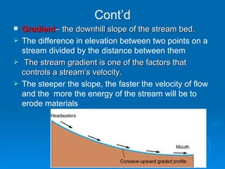 Cont’d Gradient – the downhill slope of the stream bed. The difference in elevation between two points on a stream divided by the distance between them The stream gradient is one of the factors that controls a stream’s velocity. The steeper the slope, the faster the velocity of flow and the  more the energy of the stream will be to erode materials   