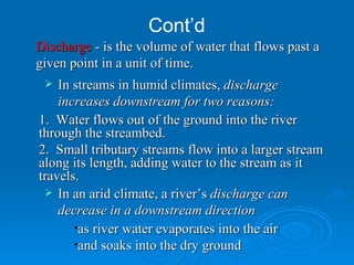 Cont’d In streams in humid climates,  discharge increases downstream for two reasons: as river water evaporates into the air  and soaks into the dry ground In an arid climate, a river’s  discharge can decrease in a downstream direction   1.  Water flows out of the ground into the river through the streambed. 2.  Small tributary streams flow into a larger stream along its length, adding water to the stream as it travels. Discharge  - is the volume of water that flows past a given point in a unit of time. 