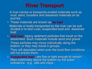 River Transport A river carries or transports eroded materials such as mud, sand, boulders and dissolved materials on its journey.  These materials are known as  its load .   Materials or loads transported by the river can be sub divided in to bed Load, suspended load and  dissolved  load  Bed load : heavy sediment particles that travel on the streambed. Such materials include sand and gravel These particles may move individually along the bottom, or they may travel in groups.  They will deposited when ever the local flow conditions will not entrain them.  Suspended load  : are fine or light enough to remain lifted indefinitely above the bottom by the water turbulence.  e.g.  silts and clays . 