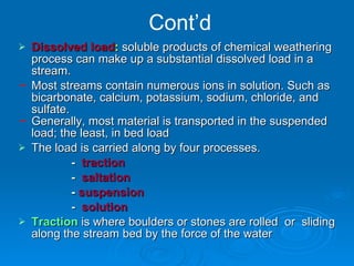 Cont’d Dissolved load :  soluble products of chemical weathering process can make up a substantial dissolved load in a stream. Most streams contain numerous ions in solution. Such as bicarbonate, calcium, potassium, sodium, chloride, and sulfate. Generally, most material is transported in the suspended load; the least, in bed load The load is carried along by four processes. -  traction  -  saltation  -  suspension  -   solution   Traction   is where boulders or stones are rolled  or  sliding along the stream bed by the force of the water 