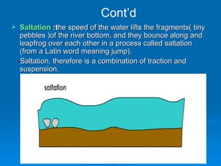 Cont’d Saltation  :t he speed of the water lifts the fragments(  tiny pebbles ) of the river bottom, and they bounce along  and  leapfrog over each other  in a process called saltation (from a Latin word meaning jump). - Saltation, therefore is a combination of traction and suspension. 