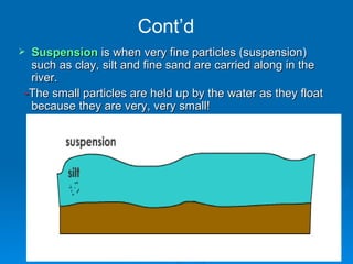 Cont’d Suspension  is when very fine particles (suspension) such as clay, silt and fine sand are carried along in the river.  - The small particles are held up by the water as they float because they are very, very small! 